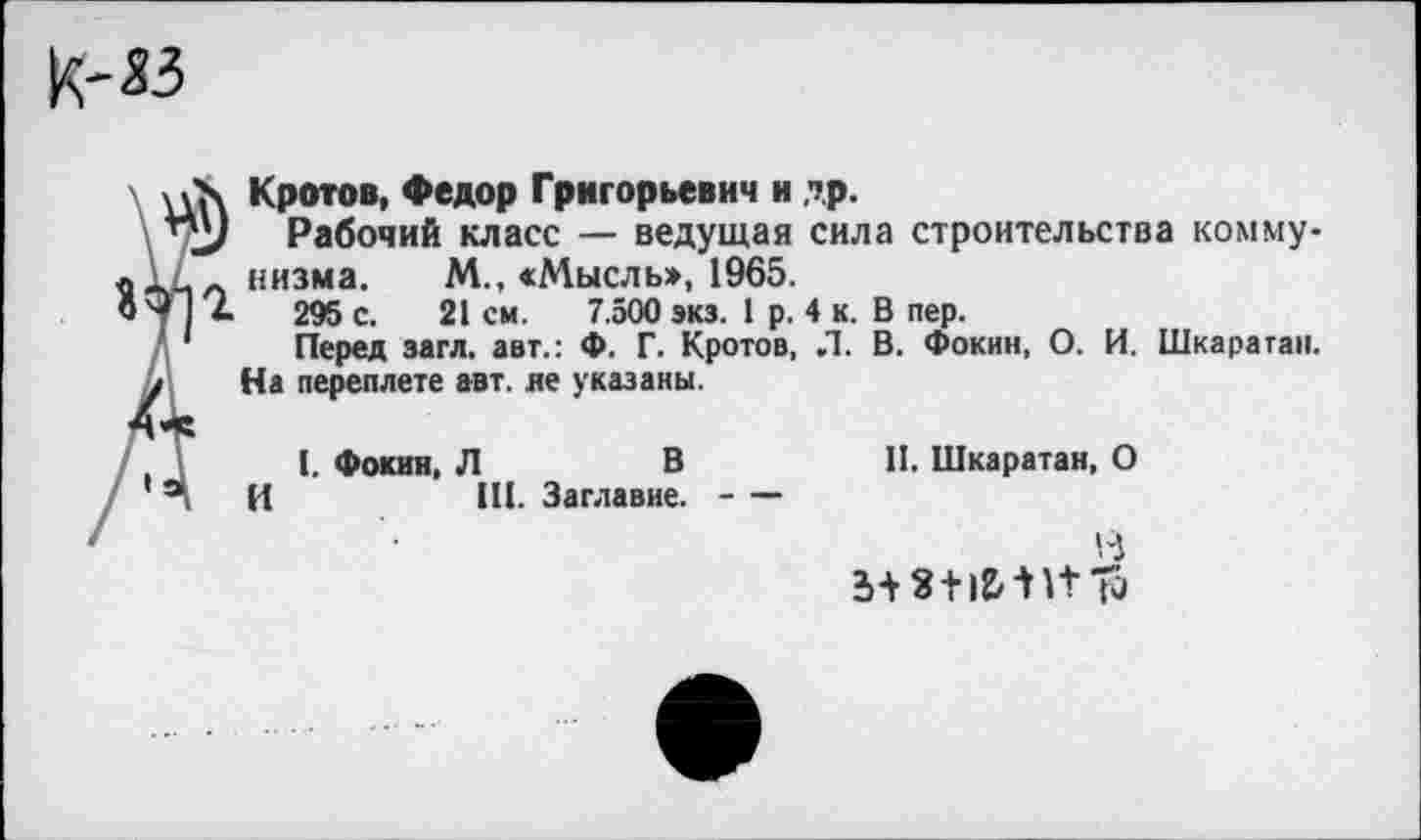 ﻿к-«
х Кротов, Федор Григорьевич и др.
> Рабочий класс — ведущая сила строительства комму-Л низма. М., «Мысль», 1965.
4	295 с. 21 см. 7.500 экз. 1 р. 4 к. В пер.
Перед загл. авт.: Ф. Г. Кротов, Л. В. Фокин, О. И. Шкаратан. На переплете авт. ле указаны.
I. Фокин, Л	В	II. Шкаратан, О
И	III. Заглавие.--
В